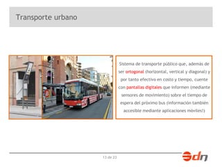13 de 23 
Transporte urbano 
Sistema de transporte público que, además de 
ser ortogonal (horizontal, vertical y diagonal) y 
por tanto efectivo en costo y tiempo, cuente 
con pantallas digitales que informen (mediante 
sensores de movimiento) sobre el tiempo de 
espera del próximo bus (información también 
accesible mediante aplicaciones móviles!) 
 