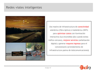 14 de 17 
Redes viales inteligentes 
Uso masivo de infraestructura de conectividad 
alámbrica (fibra óptica) e inalámbrica (WiFi) 
para optimizar costos con iluminación 
interactiva (luz encendida sólo cuando exista 
tráfico cercano), mejorar servicios (señalización 
digital) y generar mayores ingresos para el 
concesionario (arrendamiento de 
infraestructura pasiva de telecomunicaciones) 
 