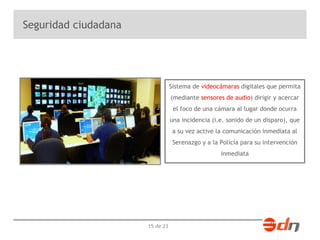 15 de 23 
Seguridad ciudadana 
Sistema de videocámaras digitales que permita 
(mediante sensores de audio) dirigir y acercar 
el foco de una cámara al lugar donde ocurra 
una incidencia (i.e. sonido de un disparo), que 
a su vez active la comunicación inmediata al 
Serenazgo y a la Policía para su intervención 
inmediata 
 