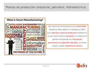 Plantas de producción (industrial, petrolera, hidroeléctrica) 
Uso masivo de infraestructura de conectividad 
alámbrica (fibra óptica) e inalámbrica (WiFi) 
para optimizar costos de producción mediante el 
acceso costo-efectivo (sensores) a un sistema de 
16 de 23 
gestión enriquecido con información 
previamente no disponible (big data), en forma 
simple y rápida (dispositivos móviles) 
 