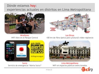 Dónde estamos hoy: 
experiencias actuales en distritos en Lima Metropolitana 
19 de 23 
Miraflores 
WiFi libre en el Parque Central 
Los Olivos 
100 km de fibra óptica para (¿futura?) video-vigilancia 
Surco 
Servicio de emergencia “Alerta Surco” 
Lima Metropolitana 
WiFi en espacios públicos seleccionados 
 