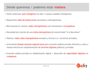Dónde queremos / podemos estar mañana 
• Visión ambiciosa: país inteligente (no sólo 1 o pocas ciudades inteligentes) 
• Requerimos redes de banda ancha nacionales y metropolitanas 
• Red nacional en camino; redes metropolitanas casi inexistentes o monopólicas 
• Necesidad de creación de una malla metropolitana de conectividad “a lo Barcelona” 
• Palanca: redes viales metropolitanas actuales y futuras (i.e. iniciativas privadas) 
• Articulación Estado nacional-regional-local para inversión público-privada eficiente y costo y 
tiempo-efectiva en implementación de servicios digitales públicos y privados 
• Inversión público-privada en alfabetización digital / desarrollo de capacidades digitales en 
ciudadanos 
20 de 23 
 