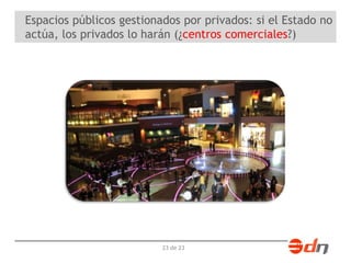 Espacios públicos gestionados por privados: si el Estado no 
actúa, los privados lo harán (¿centros comerciales?) 
23 de 23 
 