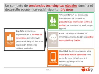 Un conjunto de tendencias tecnológicas globales domina el 
desarrollo económico-social vigente: big data 
3 de 23 
“Prosumidores”: las tecnologías 
transforman a los personas en 
productores de información (activos o 
pasivos) para mejorar los servicios que 
reciben 
Cloud: los nuevos volúmenes de 
información manejados con una gestión 
costo-efectiva y flexible 
Movilidad: las tecnologías usan a los 
dispositivos móviles personales como 
un medio clave para el acceso a 
servicios (y recopilación de 
información!) 
Big data: crecimiento 
exponencial en el volumen de 
información permite mayor 
personalización y eficiencia en 
la provisión de servicios 
públicos y privados 
 