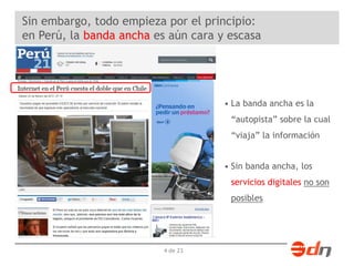 Sin embargo, todo empieza por el principio: 
en Perú, la banda ancha es aún cara y escasa 
4 de 23 
• La banda ancha es la 
“autopista” sobre la cual 
“viaja” la información 
• Sin banda ancha, los 
servicios digitales no son 
posibles 
 