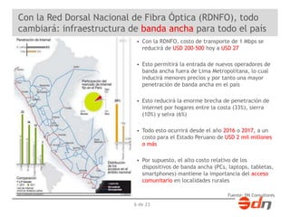 Con la Red Dorsal Nacional de Fibra Óptica (RDNFO), todo 
cambiará: infraestructura de banda ancha para todo el país 
• Con la RDNFO, costo de transporte de 1 Mbps se 
reducirá de USD 200-500 hoy a USD 27 
• Esto permitirá la entrada de nuevos operadores de 
banda ancha fuera de Lima Metropolitana, lo cual 
inducirá menores precios y por tanto una mayor 
penetración de banda ancha en el país 
• Esto reducirá la enorme brecha de penetración de 
internet por hogares entre la costa (33%), sierra 
(10%) y selva (6%) 
• Todo esto ocurrirá desde el año 2016 o 2017, a un 
costo para el Estado Peruano de USD 2 mil millones 
o más 
• Por supuesto, el alto costo relativo de los 
dispositivos de banda ancha (PCs, laptops, tabletas, 
smartphones) mantiene la importancia del acceso 
comunitario en localidades rurales 
Fuente: DN Consultores 
6 de 23 
 