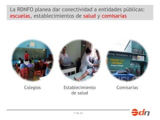 La RDNFO planea dar conectividad a entidades públicas: 
escuelas, establecimientos de salud y comisarías 
Colegios Establecimiento 
de salud 
7 de 23 
Comisarías 
 