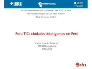 IEEE International Peruvian Conference – IEEE PERUCON 2014 
“Aplicando tecnologías para un mejor mañana” 
06 de noviembre de 2014 
Foro TIC: ciudades inteligentes en Perú 
Carlos Huamán Tomecich 
CEO DN Consultores 
@chuamant 
 