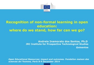 Recognition of non-formal learning in open 
education: 
where do we stand, how far can we go? 
Andreia Inamorato dos Santos, Ph.D 
JRC Institute for Prospective Technological Studies 
@aisantos 
Open Educational Resources: impact and outcomes. Fondation maison des 
sciences de l’homme, Paris 8-9 December 2014 
 