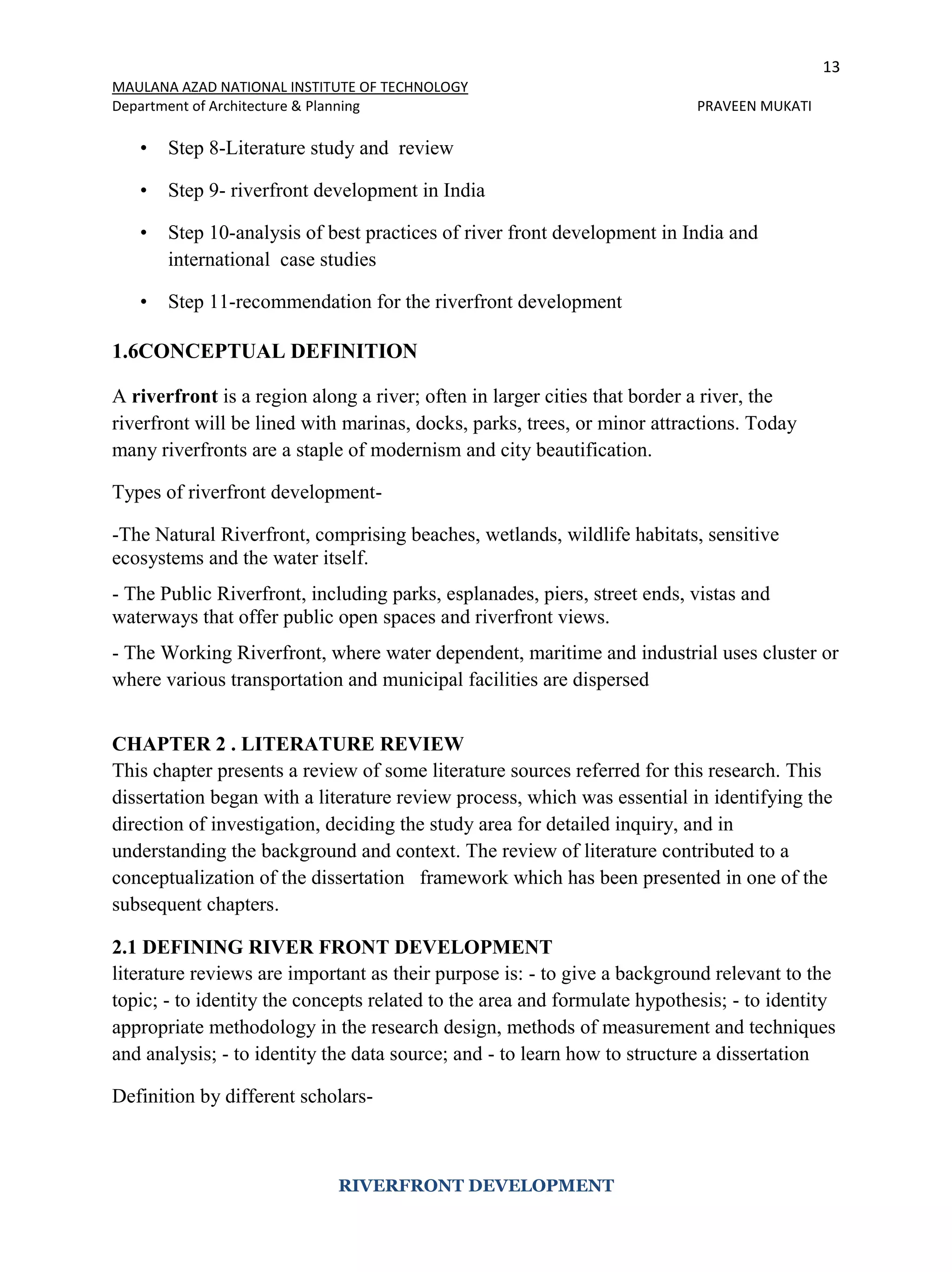 13
MAULANA AZAD NATIONAL INSTITUTE OF TECHNOLOGY
Department of Architecture & Planning PRAVEEN MUKATI
RIVERFRONT DEVELOPMENT
• Step 8-Literature study and review
• Step 9- riverfront development in India
• Step 10-analysis of best practices of river front development in India and
international case studies
• Step 11-recommendation for the riverfront development
1.6CONCEPTUAL DEFINITION
A riverfront is a region along a river; often in larger cities that border a river, the
riverfront will be lined with marinas, docks, parks, trees, or minor attractions. Today
many riverfronts are a staple of modernism and city beautification.
Types of riverfront development-
-The Natural Riverfront, comprising beaches, wetlands, wildlife habitats, sensitive
ecosystems and the water itself.
- The Public Riverfront, including parks, esplanades, piers, street ends, vistas and
waterways that offer public open spaces and riverfront views.
- The Working Riverfront, where water dependent, maritime and industrial uses cluster or
where various transportation and municipal facilities are dispersed
CHAPTER 2 . LITERATURE REVIEW
This chapter presents a review of some literature sources referred for this research. This
dissertation began with a literature review process, which was essential in identifying the
direction of investigation, deciding the study area for detailed inquiry, and in
understanding the background and context. The review of literature contributed to a
conceptualization of the dissertation framework which has been presented in one of the
subsequent chapters.
2.1 DEFINING RIVER FRONT DEVELOPMENT
literature reviews are important as their purpose is: - to give a background relevant to the
topic; - to identity the concepts related to the area and formulate hypothesis; - to identity
appropriate methodology in the research design, methods of measurement and techniques
and analysis; - to identity the data source; and - to learn how to structure a dissertation
Definition by different scholars-
 