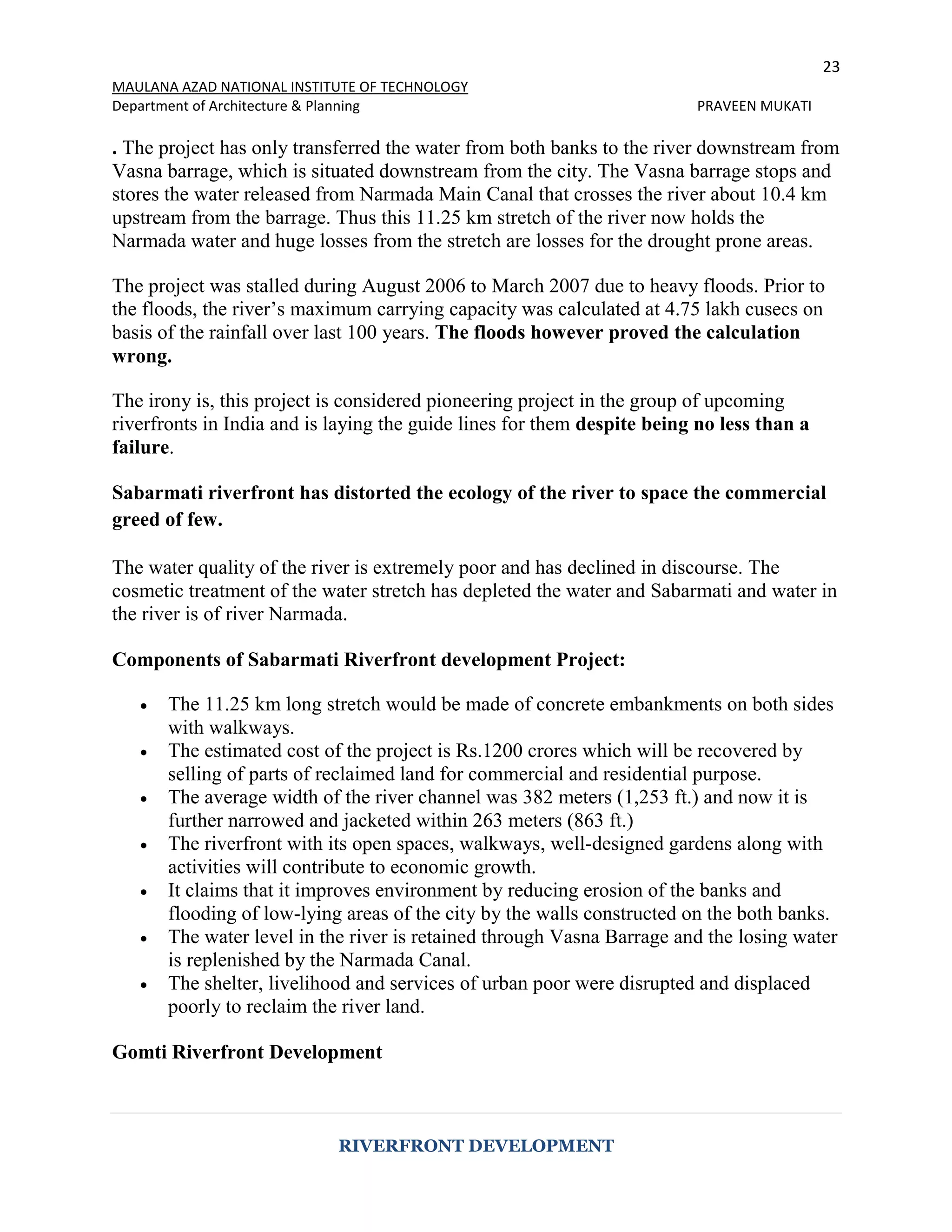 23
MAULANA AZAD NATIONAL INSTITUTE OF TECHNOLOGY
Department of Architecture & Planning PRAVEEN MUKATI
RIVERFRONT DEVELOPMENT
. The project has only transferred the water from both banks to the river downstream from
Vasna barrage, which is situated downstream from the city. The Vasna barrage stops and
stores the water released from Narmada Main Canal that crosses the river about 10.4 km
upstream from the barrage. Thus this 11.25 km stretch of the river now holds the
Narmada water and huge losses from the stretch are losses for the drought prone areas.
The project was stalled during August 2006 to March 2007 due to heavy floods. Prior to
the floods, the river’s maximum carrying capacity was calculated at 4.75 lakh cusecs on
basis of the rainfall over last 100 years. The floods however proved the calculation
wrong.
The irony is, this project is considered pioneering project in the group of upcoming
riverfronts in India and is laying the guide lines for them despite being no less than a
failure.
Sabarmati riverfront has distorted the ecology of the river to space the commercial
greed of few.
The water quality of the river is extremely poor and has declined in discourse. The
cosmetic treatment of the water stretch has depleted the water and Sabarmati and water in
the river is of river Narmada.
Components of Sabarmati Riverfront development Project:
 The 11.25 km long stretch would be made of concrete embankments on both sides
with walkways.
 The estimated cost of the project is Rs.1200 crores which will be recovered by
selling of parts of reclaimed land for commercial and residential purpose.
 The average width of the river channel was 382 meters (1,253 ft.) and now it is
further narrowed and jacketed within 263 meters (863 ft.)
 The riverfront with its open spaces, walkways, well-designed gardens along with
activities will contribute to economic growth.
 It claims that it improves environment by reducing erosion of the banks and
flooding of low-lying areas of the city by the walls constructed on the both banks.
 The water level in the river is retained through Vasna Barrage and the losing water
is replenished by the Narmada Canal.
 The shelter, livelihood and services of urban poor were disrupted and displaced
poorly to reclaim the river land.
Gomti Riverfront Development
 