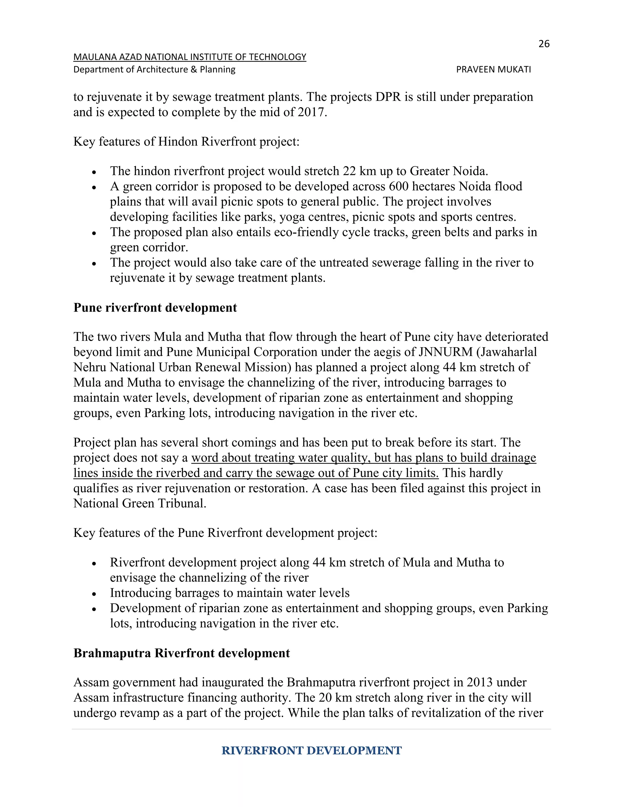 26
MAULANA AZAD NATIONAL INSTITUTE OF TECHNOLOGY
Department of Architecture & Planning PRAVEEN MUKATI
RIVERFRONT DEVELOPMENT
to rejuvenate it by sewage treatment plants. The projects DPR is still under preparation
and is expected to complete by the mid of 2017.
Key features of Hindon Riverfront project:
 The hindon riverfront project would stretch 22 km up to Greater Noida.
 A green corridor is proposed to be developed across 600 hectares Noida flood
plains that will avail picnic spots to general public. The project involves
developing facilities like parks, yoga centres, picnic spots and sports centres.
 The proposed plan also entails eco-friendly cycle tracks, green belts and parks in
green corridor.
 The project would also take care of the untreated sewerage falling in the river to
rejuvenate it by sewage treatment plants.
Pune riverfront development
The two rivers Mula and Mutha that flow through the heart of Pune city have deteriorated
beyond limit and Pune Municipal Corporation under the aegis of JNNURM (Jawaharlal
Nehru National Urban Renewal Mission) has planned a project along 44 km stretch of
Mula and Mutha to envisage the channelizing of the river, introducing barrages to
maintain water levels, development of riparian zone as entertainment and shopping
groups, even Parking lots, introducing navigation in the river etc.
Project plan has several short comings and has been put to break before its start. The
project does not say a word about treating water quality, but has plans to build drainage
lines inside the riverbed and carry the sewage out of Pune city limits. This hardly
qualifies as river rejuvenation or restoration. A case has been filed against this project in
National Green Tribunal.
Key features of the Pune Riverfront development project:
 Riverfront development project along 44 km stretch of Mula and Mutha to
envisage the channelizing of the river
 Introducing barrages to maintain water levels
 Development of riparian zone as entertainment and shopping groups, even Parking
lots, introducing navigation in the river etc.
Brahmaputra Riverfront development
Assam government had inaugurated the Brahmaputra riverfront project in 2013 under
Assam infrastructure financing authority. The 20 km stretch along river in the city will
undergo revamp as a part of the project. While the plan talks of revitalization of the river
 
