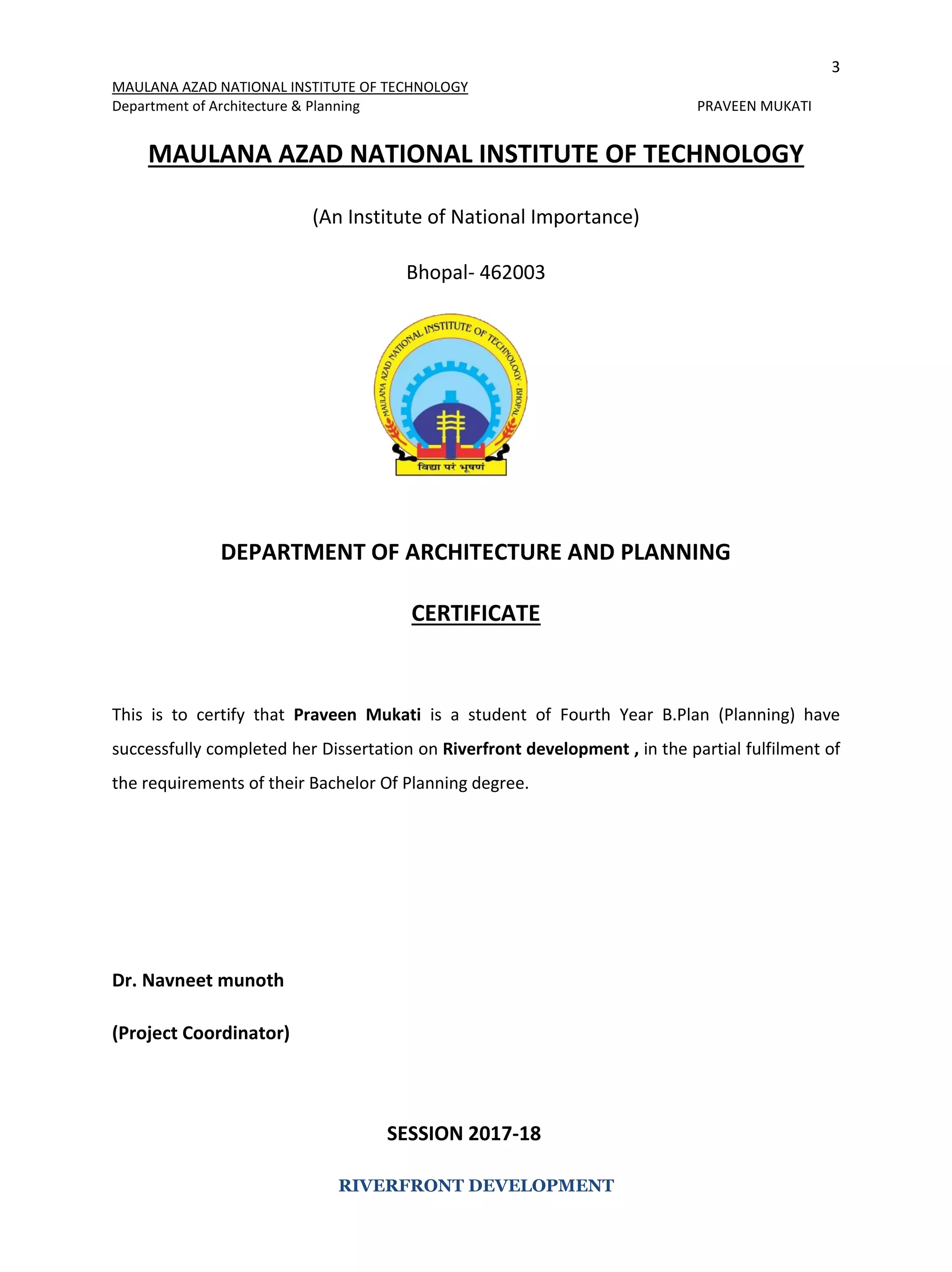 3
MAULANA AZAD NATIONAL INSTITUTE OF TECHNOLOGY
Department of Architecture & Planning PRAVEEN MUKATI
RIVERFRONT DEVELOPMENT
MAULANA AZAD NATIONAL INSTITUTE OF TECHNOLOGY
(An Institute of National Importance)
Bhopal- 462003
DEPARTMENT OF ARCHITECTURE AND PLANNING
CERTIFICATE
This is to certify that Praveen Mukati is a student of Fourth Year B.Plan (Planning) have
successfully completed her Dissertation on Riverfront development , in the partial fulfilment of
the requirements of their Bachelor Of Planning degree.
Dr. Navneet munoth
(Project Coordinator)
SESSION 2017-18
 