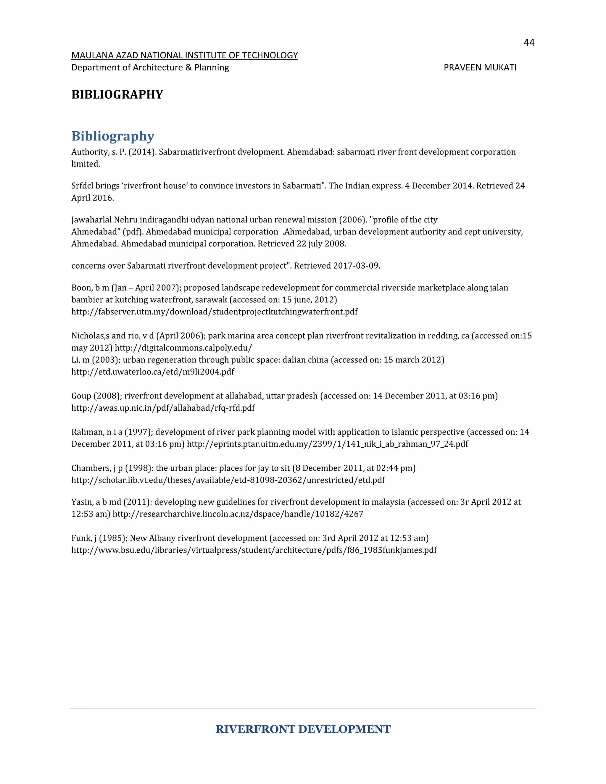 44
MAULANA AZAD NATIONAL INSTITUTE OF TECHNOLOGY
Department of Architecture & Planning PRAVEEN MUKATI
RIVERFRONT DEVELOPMENT
BIBLIOGRAPHY
Bibliography
Authority, s. P. (2014). Sabarmatiriverfront dvelopment. Ahemdabad: sabarmati river front development corporation
limited.
Srfdcl brings ‘riverfront house’ to convince investors in Sabarmati". The Indian express. 4 December 2014. Retrieved 24
April 2016.
Jawaharlal Nehru indiragandhi udyan national urban renewal mission (2006). "profile of the city
Ahmedabad" (pdf). Ahmedabad municipal corporation .Ahmedabad, urban development authority and cept university,
Ahmedabad. Ahmedabad municipal corporation. Retrieved 22 july 2008.
concerns over Sabarmati riverfront development project". Retrieved 2017-03-09.
Boon, b m (Jan – April 2007); proposed landscape redevelopment for commercial riverside marketplace along jalan
bambier at kutching waterfront, sarawak (accessed on: 15 june, 2012)
http://fabserver.utm.my/download/studentprojectkutchingwaterfront.pdf
Nicholas,s and rio, v d (April 2006); park marina area concept plan riverfront revitalization in redding, ca (accessed on:15
may 2012) http://digitalcommons.calpoly.edu/
Li, m (2003); urban regeneration through public space: dalian china (accessed on: 15 march 2012)
http://etd.uwaterloo.ca/etd/m9li2004.pdf
Goup (2008); riverfront development at allahabad, uttar pradesh (accessed on: 14 December 2011, at 03:16 pm)
http://awas.up.nic.in/pdf/allahabad/rfq-rfd.pdf
Rahman, n i a (1997); development of river park planning model with application to islamic perspective (accessed on: 14
December 2011, at 03:16 pm) http://eprints.ptar.uitm.edu.my/2399/1/141_nik_i_ab_rahman_97_24.pdf
Chambers, j p (1998): the urban place: places for jay to sit (8 December 2011, at 02:44 pm)
http://scholar.lib.vt.edu/theses/available/etd-81098-20362/unrestricted/etd.pdf
Yasin, a b md (2011): developing new guidelines for riverfront development in malaysia (accessed on: 3r April 2012 at
12:53 am) http://researcharchive.lincoln.ac.nz/dspace/handle/10182/4267
Funk, j (1985); New Albany riverfront development (accessed on: 3rd April 2012 at 12:53 am)
http://www.bsu.edu/libraries/virtualpress/student/architecture/pdfs/f86_1985funkjames.pdf
 