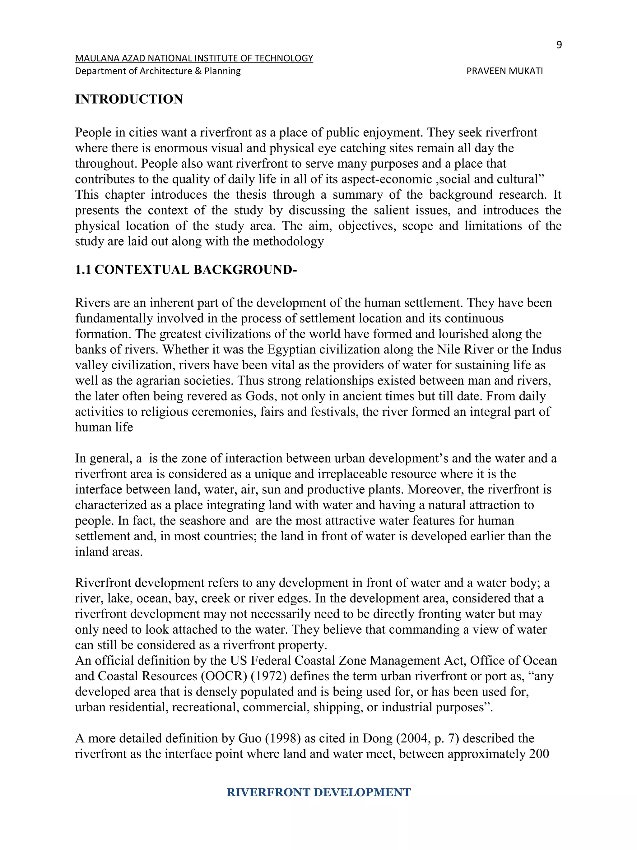 9
MAULANA AZAD NATIONAL INSTITUTE OF TECHNOLOGY
Department of Architecture & Planning PRAVEEN MUKATI
RIVERFRONT DEVELOPMENT
INTRODUCTION
People in cities want a riverfront as a place of public enjoyment. They seek riverfront
where there is enormous visual and physical eye catching sites remain all day the
throughout. People also want riverfront to serve many purposes and a place that
contributes to the quality of daily life in all of its aspect-economic ,social and cultural”
This chapter introduces the thesis through a summary of the background research. It
presents the context of the study by discussing the salient issues, and introduces the
physical location of the study area. The aim, objectives, scope and limitations of the
study are laid out along with the methodology
1.1 CONTEXTUAL BACKGROUND-
Rivers are an inherent part of the development of the human settlement. They have been
fundamentally involved in the process of settlement location and its continuous
formation. The greatest civilizations of the world have formed and lourished along the
banks of rivers. Whether it was the Egyptian civilization along the Nile River or the Indus
valley civilization, rivers have been vital as the providers of water for sustaining life as
well as the agrarian societies. Thus strong relationships existed between man and rivers,
the later often being revered as Gods, not only in ancient times but till date. From daily
activities to religious ceremonies, fairs and festivals, the river formed an integral part of
human life
In general, a is the zone of interaction between urban development’s and the water and a
riverfront area is considered as a unique and irreplaceable resource where it is the
interface between land, water, air, sun and productive plants. Moreover, the riverfront is
characterized as a place integrating land with water and having a natural attraction to
people. In fact, the seashore and are the most attractive water features for human
settlement and, in most countries; the land in front of water is developed earlier than the
inland areas.
Riverfront development refers to any development in front of water and a water body; a
river, lake, ocean, bay, creek or river edges. In the development area, considered that a
riverfront development may not necessarily need to be directly fronting water but may
only need to look attached to the water. They believe that commanding a view of water
can still be considered as a riverfront property.
An official definition by the US Federal Coastal Zone Management Act, Office of Ocean
and Coastal Resources (OOCR) (1972) defines the term urban riverfront or port as, “any
developed area that is densely populated and is being used for, or has been used for,
urban residential, recreational, commercial, shipping, or industrial purposes”.
A more detailed definition by Guo (1998) as cited in Dong (2004, p. 7) described the
riverfront as the interface point where land and water meet, between approximately 200
 