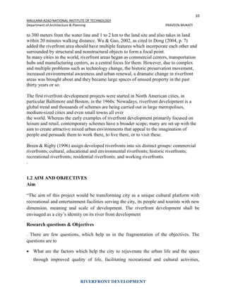 10
MAULANA AZAD NATIONAL INSTITUTE OF TECHNOLOGY
Department of Architecture & Planning PRAVEEN MUKATI
RIVERFRONT DEVELOPMENT
to 300 meters from the water line and 1 to 2 km to the land site and also takes in land
within 20 minutes walking distance. Wu & Gao, 2002, as cited in Dong (2004, p. 7)
added the riverfront area should have multiple features which incorporate each other and
surrounded by structural and nonstructural objects to form a focal point.
In many cities in the world, riverfront areas began as commercial centers, transportation
hubs and manufacturing centers, as a central focus for them. However, due to complex
and multiple problems such as technology change, the historic preservation movement,
increased environmental awareness and urban renewal, a dramatic change in riverfront
areas was brought about and they became large spaces of unused property in the past
thirty years or so.
The first riverfront development projects were started in North American cities, in
particular Baltimore and Boston, in the 1960s. Nowadays, riverfront development is a
global trend and thousands of schemes are being carried out in large metropolises,
medium-sized cities and even small towns all over
the world. Whereas the early examples of riverfront development primarily focused on
leisure and retail, contemporary schemes have a broader scope; many are set up with the
aim to create attractive mixed urban environments that appeal to the imagination of
people and persuade them to work there, to live there, or to visit these.
Breen & Rigby (1996) assign developed riverfronts into six distinct groups: commercial
riverfronts; cultural, educational and environmental riverfronts; historic riverfronts;
recreational riverfronts; residential riverfronts; and working riverfronts.
.
1.2 AIM AND OBJECTIVES
Aim
“The aim of this project would be transforming city as a unique cultural platform with
recreational and entertainment facilities serving the city, its people and tourists with new
dimension, meaning and scale of development. The riverfront development shall be
envisaged as a city’s identity on its river front development
Research questions & Objectives
. There are few questions, which help us in the fragmentation of the objectives. The
questions are to
 What are the factors which help the city to rejuvenate the urban life and the space
through improved quality of life, facilitating recreational and cultural activities,
 