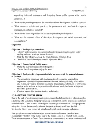 11
MAULANA AZAD NATIONAL INSTITUTE OF TECHNOLOGY
Department of Architecture & Planning PRAVEEN MUKATI
RIVERFRONT DEVELOPMENT
organizing informal businesses and designing better public spaces with creative
amenities. ?
 What are the planning responses for related riverfront development in Indian context?
 What measures, policies and practices, the government and riverfront development
management authorities initiated?
 What are the factor responsible for the development of public spaces?
 What are the adverse effect of riverfront development on social, economic and
geographical.?
Objectives
Objective 1: Ecological preservation:
 Identify and implement environmental protection priorities to protect water
quality and other sensitive natural features;
 Stop the flow of sewage, keep the river clean and pollution-free;
 Revitalize riverfront neighborhoods, rejuvenate River
Objective 2: Create Social/ Public space:
 Make the riverfront accessible to the public
 Create riverfront parks to enjoy the water.
Objective 3: Designing Development that is in harmony with the natural character
of the area.
 The urban form integrated with landscape, thereby, creating an enriching
experience by responding to the context of water, existing diversity of activities,
and forming a visually dominant landmark. Encourage development of appropriate
design, scale, and use to improve the utilization of public lands and to improve
residents’ quality of life.
 Create a memorable identity for river and the city
1.3 RATIONALE FOR THE STUDY
Due to the lack of waste management system, vacant land along the river edges is used as
a dumping site. Generally dumping wastes are coming from shops, households and small
scale industries. There is direct discharge of city sewage in to the river . Poor people are
using river berms for open defecation or for construction of small huts for their
livelihoods. Rivers now converted into channel which carries sewage and drains.
Poor people are encroached river edges berms for the settlements .river has been
encroached by the low lying slums. Due to the floods occur in to river at rainy season.
These slums are prone to flood. Other than these problems there are some environmental
 