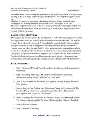 12
MAULANA AZAD NATIONAL INSTITUTE OF TECHNOLOGY
Department of Architecture & Planning PRAVEEN MUKATI
RIVERFRONT DEVELOPMENT
issues like River creates unhygienic environment due to the degradation of organic waste
existing in the river edges and river edges also becomes a breeding of mosquitoes, flies
etc.
Flooding of roads by sewage occurs due to encroachment, silting and solid waste
dumping on the drainage channels, which leads to the river edgess in the city.
The drains empty themselves in to the river edgess polluting the river edgess and also the
environment along the river .no proper utilization of public spaces an government land
presents on the river edges.
1.4SCOPE AND LIMITATIONS
The scope of this research covers the identification of factor which are responsible for the
developments of riverfront. Another scope from the research how to attract the peoples
towards the riverfront development. A rational public space design for both social and
ecological benefits, as well as integration of river rejuvenation. Proper utilization of
riparian zones and edges through the river edges Maintenance of water pollution which
occurs due to discharge of water from river.rehabilation of slum which are located at the
river edges. Mitigation measures and proposals has to be given for the protection of city
from floods. Poor environment condition, drainage and sewerage system, ecological
preservation is not done very clearly, non availability of better quality of environment ..
1.5METHODOLOGY
• Step 1- Selection Of Broad Theme River Front Development and understanding
the concept.
• Step 2-Analyzing The Scope Of Riverfront Development Government
Intervention, Policy ,Urdpfi Guidelines ,Act And Rules
• Step 3- Research On The Riverfront Development Through Various Successful
Case Studies
• Step 4- Analyze Case Studies’ aim, Objectives , Scope And Limitation Of The
Successful Case Studies And Analyze Successful Factors Of Riverfront
Development And Review Of Case Studies.
• Step 5-According To Successful Case Studies Analysis. And Through Research
The Question Raised And On The Basis Of Question, Our Objective Decided.
• Step 6- Aim and objective
• Step 7- rationale of the study
 