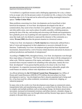 14
MAULANA AZAD NATIONAL INSTITUTE OF TECHNOLOGY
Department of Architecture & Planning PRAVEEN MUKATI
RIVERFRONT DEVELOPMENT
“A riverfront is a significant resource and a challenging opportunity for a city; a chance
to be an escape valve for the pressure-cooker of crowded city life, a chance to be a bright,
breathing edge of city living and can be achieved by providing meaningful interactive
spaces.”Arthur Cotton Moor
Many problems concerning river front developments can be traced back to their
historical development. As river front developments developed in the tide of
commercialism, they seem to have lost their civic qualities. Court squares, parks, plazas
and other public areas, once used as places for public assembly, exhibiting purposes,
passing the time of the day, and meeting and conversing with friends and acquaintances,
have gradually given way to parking lots and expansion of commercial activities. These
areas that made each city distinctive expressed the character of the community as a
whole. Wrenn (1983) describes the present situation in a historical context.
"Urban river front developments in North America have historically suffered from a
lack of vision and management in their adaptations to successive demands for new
functions. Traditionally river front development and growth has been disjointed and
incremental, characterized by a web of loosely related decisions and actions by dozens of
political jurisdictions and hundreds of entrepreneurs".
According to Tsukio (1984), throughout history, river front developments went through
three major phases of transition: "The first transition came about with the enlargement of
urban scale. With the expansion of the region, and industry, with its pollution, trouble
occurred when everyone wanted to do something at the same place, namely the river
front development". Every person had the priority to be closer to the river front
development. As congestion increased and pollution became unbearable, people who
could fmance an industry without water dependence moved farther inland.
An official definition by the US Federal Coastal Zone Management Act, Office of
Ocean and Coastal Resources (OOCR) (1972) defines the term urban river front
development or port as, “any developed area that is densely populated and is being used
for, or has been used for, urban residential, recreational, commercial, shipping, or
industrial purposes”
.
In many cities in the world, river front development areas began as commercial centers,
transportation hubs and manufacturing centers, as a central focus for them. However, due
to complex and multiple problems such as technology change, the historic preservation
movement, increased environmental awareness and urban renewal, a dramatic change in
river front development areas was brought about and they became large spaces of unused
property in the past thirty years or so.
 