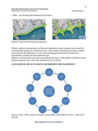 17
MAULANA AZAD NATIONAL INSTITUTE OF TECHNOLOGY
Department of Architecture & Planning PRAVEEN MUKATI
RIVERFRONT DEVELOPMENT
-1980s - Accelerated and continued in the future
Figure 8 trend of water front development
Clearly, interest in promoting riverfront development in many countries was caused by
environmental protection, shoreline access, water quality, historic preservation, tourism
and economic development, as well as the growing potential of the riverfront for
recreational, commercial and residential uses.
Moreover, festival and water sports are perhaps the most visible public-oriented activities
that have played a key role in the rediscovery of riverfronts
2.4 ELEMENTS OF SUCCESSFUL RIVERFRONT DEVELOPMENT
Source: Torre, 1989; Journal of Techno Social-ISSN 2229 8940-Vol 4 No 1 April 2012
(Pg 24)
Elements of
successful
water front
development
effective
management
beginingthe
project
financial
faesibility
environmental
approvl
construction
technology
authencity
function
project theme
and image
public
perceptionof
need
 