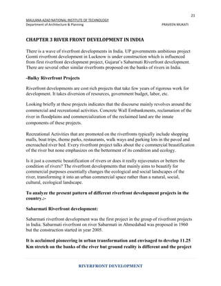 21
MAULANA AZAD NATIONAL INSTITUTE OF TECHNOLOGY
Department of Architecture & Planning PRAVEEN MUKATI
RIVERFRONT DEVELOPMENT
CHAPTER 3 RIVER FRONT DEVELOPMENT IN INDIA
There is a wave of riverfront developments in India. UP governments ambitious project
Gomti riverfront development in Lucknow is under construction which is influenced
from first riverfront development project, Gujarat’s Sabarmati Riverfront development.
There are several other similar riverfronts proposed on the banks of rivers in India.
-Bulky Riverfront Projects
Riverfront developments are cost rich projects that take few years of rigorous work for
development. It takes diversion of resources, government budget, labor, etc.
Looking briefly at these projects indicates that the discourse mainly revolves around the
commercial and recreational activities. Concrete Wall Embankments, reclamation of the
river in floodplains and commercialization of the reclaimed land are the innate
components of these projects.
Recreational Activities that are promoted on the riverfronts typically include shopping
malls, boat trips, theme parks, restaurants, walk ways and parking lots in the paved and
encroached river bed. Every riverfront project talks about the c commercial beautification
of the river but none emphasizes on the betterment of its condition and ecology.
Is it just a cosmetic beautification of rivers or does it really rejuvenates or betters the
condition of rivers? The riverfront developments that mainly aims to beautify for
commercial purposes essentially changes the ecological and social landscapes of the
river, transforming it into an urban commercial space rather than a natural, social,
cultural, ecological landscape.
To analyze the present pattern of different riverfront development projects in the
country.:-
Sabarmati Riverfront development:
Sabarmati riverfront development was the first project in the group of riverfront projects
in India. Sabarmati riverfront on river Sabarmati in Ahmedabad was proposed in 1960
but the construction started in year 2005.
It is acclaimed pioneering in urban transformation and envisaged to develop 11.25
Km stretch on the banks of the river but ground reality is different and the project
 