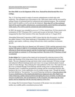 22
MAULANA AZAD NATIONAL INSTITUTE OF TECHNOLOGY
Department of Architecture & Planning PRAVEEN MUKATI
RIVERFRONT DEVELOPMENT
has done little to no development of the river. Instead has deteriorated the river
ecology.
The 11.25 km long stretch is made of concrete embankments on both sides with
walkways. The estimated cost of the project is Rs.1200 crores which will be recovered by
selling of parts of reclaimed land for commercial and residential purpose. The reclaimed
land is used for public as well as private development. More than 85% of the reclaimed
land will be used for public infrastructure, recreational parks, sports facilities and gardens
while nearly 14% will be used for commercial and residential purpose.
In 2003, the project was extended to cover an 11.25 km stretch from 10.4 km stretch with
reclamation of 202.79 hectares (501.1 acres) and was put on fast track. Project was
inaugurated by then Chief minister of the state Narendra modi on 15 August 2012.
Ahmedabad Municipal Corporation (AMC) claims that the after the project, riverfront
has added vibrancy to the urban landscape of Ahmedabad with its well-designed
gardens, open spaces, walkways, along with activities which contribute to economic
growth.
The average width of the river channel was 382 meters (1,253ft.) and the narrowest cross-
section 330 meters (1,080 ft.). It is uniformly narrowed to 263 meters (863 ft.) without
affecting its flood carrying capacity and the riverbed land is reclaimed on the both east
and west banks to construct 11.25 km long riverfront. The total of 202.79 hectares of land
is reclaimed.
It also claims that it improves/has improved environment by reducing erosion of the
banks and flooding of low-lying areas of the city by the walls constructed on the both
banks. The new integrated sewage and storm-water system intercepts 38 former sewage
and industrial effluent discharge points and route it to sewage treatment plants located
south of Vasna Barrage. Thus reducing the water pollution in the river. The water level in
the river is retained through Vasna Barrage and the losing water is replenished by the
Narmada Canal. It enabled the groundwater recharge and the recreational facilities like
boating in the river. It also replenishes river by treated sewage water. Though the project
has been labeled as “best practice” by several financing institutions, it has also drawn flak
for poor rehabilitation of the displaced(rehabilitation happened only after High Court
orders following a public interest petition) disrupting the nexus of shelter, livelihood and
services of urban poor, lack of transparency in the execution, not improving the water
quality and for tampering with the carrying capacity of the river.
It is strange that Environment Impact Assessment of the project was not conducted
neither any credible public consultation process held.
 