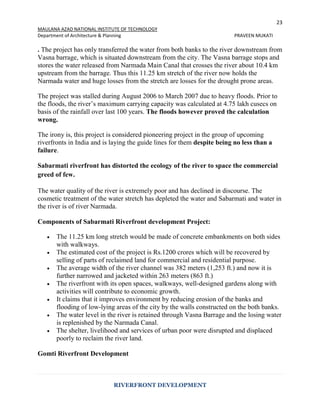 23
MAULANA AZAD NATIONAL INSTITUTE OF TECHNOLOGY
Department of Architecture & Planning PRAVEEN MUKATI
RIVERFRONT DEVELOPMENT
. The project has only transferred the water from both banks to the river downstream from
Vasna barrage, which is situated downstream from the city. The Vasna barrage stops and
stores the water released from Narmada Main Canal that crosses the river about 10.4 km
upstream from the barrage. Thus this 11.25 km stretch of the river now holds the
Narmada water and huge losses from the stretch are losses for the drought prone areas.
The project was stalled during August 2006 to March 2007 due to heavy floods. Prior to
the floods, the river’s maximum carrying capacity was calculated at 4.75 lakh cusecs on
basis of the rainfall over last 100 years. The floods however proved the calculation
wrong.
The irony is, this project is considered pioneering project in the group of upcoming
riverfronts in India and is laying the guide lines for them despite being no less than a
failure.
Sabarmati riverfront has distorted the ecology of the river to space the commercial
greed of few.
The water quality of the river is extremely poor and has declined in discourse. The
cosmetic treatment of the water stretch has depleted the water and Sabarmati and water in
the river is of river Narmada.
Components of Sabarmati Riverfront development Project:
 The 11.25 km long stretch would be made of concrete embankments on both sides
with walkways.
 The estimated cost of the project is Rs.1200 crores which will be recovered by
selling of parts of reclaimed land for commercial and residential purpose.
 The average width of the river channel was 382 meters (1,253 ft.) and now it is
further narrowed and jacketed within 263 meters (863 ft.)
 The riverfront with its open spaces, walkways, well-designed gardens along with
activities will contribute to economic growth.
 It claims that it improves environment by reducing erosion of the banks and
flooding of low-lying areas of the city by the walls constructed on the both banks.
 The water level in the river is retained through Vasna Barrage and the losing water
is replenished by the Narmada Canal.
 The shelter, livelihood and services of urban poor were disrupted and displaced
poorly to reclaim the river land.
Gomti Riverfront Development
 
