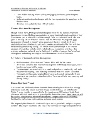 25
MAULANA AZAD NATIONAL INSTITUTE OF TECHNOLOGY
Department of Architecture & Planning PRAVEEN MUKATI
RIVERFRONT DEVELOPMENT
 There will be walking plazas, cycling and jogging tracks and ghats along the
banks.
 It also aims at joining sharda canal with the river to maintain the water level in the
times of crisis.
 River has been jacketed within 100-120 meters
Yamuna Riverfront Development
Though still on paper, Delhi government has plans ready for the Yamuna riverfront
development project. Delhi government aims at improving the abysmal condition of river
Yamuna that runs in miserable condition through Delhi. As estimated, it will take two
years to develop a 5 km stretch of Yamuna with Rs 200 crores. As proposed, after
development of stretch to beautify about a quarter of the river stretch it will have
medicinal gardens, a biodiversity park and a modern wrestling ring.The river will also
have canoeing and rowing facility. The stretch on the quarter length of the river in
upstream of wazirabad will also sport cycle tracks and recreational activities. Bird
watching and nature trails will also be facilitated. It will be a ‘concrete free’ riverfront
development and to keep it ecological use of bamboo and wood will be made.
Key features of Yamuna Riverfront development:
 development of a 5 km stretch of Yamuna River with Rs 200 crores
 It will be a ‘concrete free’ riverfront development and to keep it ecological, use of
bamboo and wood will be made.
 The developed river stretch will have medicinal gardens, a biodiversity park and a
modern wrestling ring. Bird watching and nature trails will also be facilitated.
 The stretch on the quarter length of the river in upstream of wazirabad will also
sport cycle tracks and recreational activities. The river will also have canoeing and
rowing facility.
Hindon Riverfront Project
Alike other kins, Hindon riverfront also talks about restoring the Hindon river ecology
and make it clean. The hindon riverfront project would stretch 22 km up to Greater
Noida. A green corridor is proposed to be developed across 600 hectares Noida flood
plains that will avail picnic spots to general public. In the first phase, about 200 acres will
be acquired and converted into the riverfront area. The project involves developing
facilities like parks, yoga centres, picnic spots and sports centres.
The proposed plan also entails eco-friendly cycle tracks, green belts and parks in green
corridor. The project would also take care of the untreated sewerage falling in the river
 