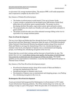 26
MAULANA AZAD NATIONAL INSTITUTE OF TECHNOLOGY
Department of Architecture & Planning PRAVEEN MUKATI
RIVERFRONT DEVELOPMENT
to rejuvenate it by sewage treatment plants. The projects DPR is still under preparation
and is expected to complete by the mid of 2017.
Key features of Hindon Riverfront project:
 The hindon riverfront project would stretch 22 km up to Greater Noida.
 A green corridor is proposed to be developed across 600 hectares Noida flood
plains that will avail picnic spots to general public. The project involves
developing facilities like parks, yoga centres, picnic spots and sports centres.
 The proposed plan also entails eco-friendly cycle tracks, green belts and parks in
green corridor.
 The project would also take care of the untreated sewerage falling in the river to
rejuvenate it by sewage treatment plants.
Pune riverfront development
The two rivers Mula and Mutha that flow through the heart of Pune city have deteriorated
beyond limit and Pune Municipal Corporation under the aegis of JNNURM (Jawaharlal
Nehru National Urban Renewal Mission) has planned a project along 44 km stretch of
Mula and Mutha to envisage the channelizing of the river, introducing barrages to
maintain water levels, development of riparian zone as entertainment and shopping
groups, even Parking lots, introducing navigation in the river etc.
Project plan has several short comings and has been put to break before its start. The
project does not say a word about treating water quality, but has plans to build drainage
lines inside the riverbed and carry the sewage out of Pune city limits. This hardly
qualifies as river rejuvenation or restoration. A case has been filed against this project in
National Green Tribunal.
Key features of the Pune Riverfront development project:
 Riverfront development project along 44 km stretch of Mula and Mutha to
envisage the channelizing of the river
 Introducing barrages to maintain water levels
 Development of riparian zone as entertainment and shopping groups, even Parking
lots, introducing navigation in the river etc.
Brahmaputra Riverfront development
Assam government had inaugurated the Brahmaputra riverfront project in 2013 under
Assam infrastructure financing authority. The 20 km stretch along river in the city will
undergo revamp as a part of the project. While the plan talks of revitalization of the river
 