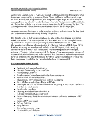 27
MAULANA AZAD NATIONAL INSTITUTE OF TECHNOLOGY
Department of Architecture & Planning PRAVEEN MUKATI
RIVERFRONT DEVELOPMENT
ecology and Strengthening of riverbanks through soil bio engineering it has several urban
features on its agenda like promenade, Ghats, Plazas and Parks; buildings, conference
facilities, Parking lots, ferry terminals, Bus and para transport stops, Urban utilities and
drainage, Improved infrastructure for floating restaurants, Public amenities; Dhobi Ghats,
etc. The project will also restrict any construction within the 400 meters of the river. The
Assam government plans to boost tourism in the state with this lavish project.
Assam government also wants to end criminal or nefarious activities along the river bank
and reclaim the encroached land by them by this project.
But thing to notice is that while on one hand the city is struggling to cope up with the
flood prone nature of the Brahmaputra River, State Government of Assam plans to take
up an ambitious project to develop the city riverfront. On the request of GMDA
(Guwahati metropolitan development authority), National Institute of Hydrology (NIH),
Roorkee is carrying out a study which includes river shifting analysis for studying
stability of the river banks, flow variations to determine the perennial water depth,
estimate of floods of various return periods for design of river embankments, estimate of
water surface profiles employing hydro-dynamic river flow model and design parameters
for river embankments. The Brahmaputra Riverfront Development Project however has
been inaugurated even before the requisite studies have been completed.
Key components of the project:
 Continuity and access along the river
 Linkages from the city to the riverfront
 Restructuring Land Use
 Development of cultural precinct in the Government areas
 Revitalization of the river ecology
 Strengthening of riverbanks through soil bio engineering
 Riverside Promenade, Ghats, Plazas and Parks
 Buildings for social infrastructure-museums, art gallery, conservatory, conference
facilities and youth centre
 Local produce markets
 Lighting, Street Furniture & Public Art
 Heritage management & conservation
 Improved cross sections of roads with emphasis on pedestrian safety and NMV
usage.
 Improved MV movement
 Parking facilities
 Ferry terminals
 Bus and para transport stops
 Urban utilities and drainage
 