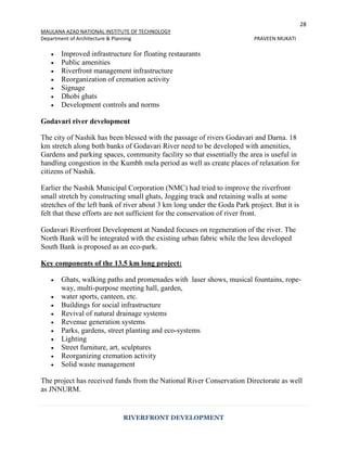 28
MAULANA AZAD NATIONAL INSTITUTE OF TECHNOLOGY
Department of Architecture & Planning PRAVEEN MUKATI
RIVERFRONT DEVELOPMENT
 Improved infrastructure for floating restaurants
 Public amenities
 Riverfront management infrastructure
 Reorganization of cremation activity
 Signage
 Dhobi ghats
 Development controls and norms
Godavari river development
The city of Nashik has been blessed with the passage of rivers Godavari and Darna. 18
km stretch along both banks of Godavari River need to be developed with amenities,
Gardens and parking spaces, community facility so that essentially the area is useful in
handling congestion in the Kumbh mela period as well as create places of relaxation for
citizens of Nashik.
Earlier the Nashik Municipal Corporation (NMC) had tried to improve the riverfront
small stretch by constructing small ghats, Jogging track and retaining walls at some
stretches of the left bank of river about 3 km long under the Goda Park project. But it is
felt that these efforts are not sufficient for the conservation of river front.
Godavari Riverfront Development at Nanded focuses on regeneration of the river. The
North Bank will be integrated with the existing urban fabric while the less developed
South Bank is proposed as an eco-park.
Key components of the 13.5 km long project:
 Ghats, walking paths and promenades with laser shows, musical fountains, rope-
way, multi-purpose meeting hall, garden,
 water sports, canteen, etc.
 Buildings for social infrastructure
 Revival of natural drainage systems
 Revenue generation systems
 Parks, gardens, street planting and eco-systems
 Lighting
 Street furniture, art, sculptures
 Reorganizing cremation activity
 Solid waste management
The project has received funds from the National River Conservation Directorate as well
as JNNURM.
 