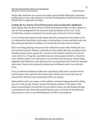 29
MAULANA AZAD NATIONAL INSTITUTE OF TECHNOLOGY
Department of Architecture & Planning PRAVEEN MUKATI
RIVERFRONT DEVELOPMENT
On the other hand there are several court orders against Nashik Municipal Corporation
pending about severe water pollution in the River including Ram Kund where holy dip on
Kumbh Mela is supposed to be taken.
Looking the key features of riverfront projects and accessing their significance
After reading about the above listed riverfront development models in India it appears as
they are false propaganda for the restoration and rejuvenation of the rivers. Every
riverfront has common components of economic gain on the cost of river ecology.
Every riverfront development model speaks about the construction of pavements in the
river bed and the flood plains. Reclaiming or 'encroaching' in coarse and ideal word, and
then selling the land piece to builders for commercial activities to derive benefits.
Rivers are being jacketing and narrowed far within their actual width. Binding the river
into narrowed concrete channels would affect its flow pattern that may can impact river's
flooding capacity and its aquatic life. Concrete in the riverbed would cut off source of
water in the river. Citing this as probable outcome, these projects intend to connect the
rivers with the nearby rivers and canals so to avoid them from drying up. Similar thing
happened when Sabarmati water dried up and it was transferred and stored from Narmada
main canal. Gomti is also proposed at connecting with Sharda canal so to avoid such
times.
Every riverfront development model aims at glorifying 'selfie point' concept to attract
crowd and give them space for their leisure times. But far away from truth, they are
unaware how adversely such constructions affect our ecology.
Main problem with river systems is their pollution. Instead of tapping the drains falling
into rivers with sewage. Projects instead of fixing this problem in first phase of the
project are preferring to develop the river pavements as they can start bringing through
recreational activities. Such hefty projects become source of money for the politicians
and tax payers' money is not utilized properly for other social purposes.
 