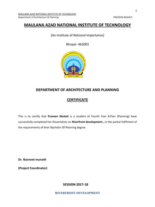 3
MAULANA AZAD NATIONAL INSTITUTE OF TECHNOLOGY
Department of Architecture & Planning PRAVEEN MUKATI
RIVERFRONT DEVELOPMENT
MAULANA AZAD NATIONAL INSTITUTE OF TECHNOLOGY
(An Institute of National Importance)
Bhopal- 462003
DEPARTMENT OF ARCHITECTURE AND PLANNING
CERTIFICATE
This is to certify that Praveen Mukati is a student of Fourth Year B.Plan (Planning) have
successfully completed her Dissertation on Riverfront development , in the partial fulfilment of
the requirements of their Bachelor Of Planning degree.
Dr. Navneet munoth
(Project Coordinator)
SESSION 2017-18
 