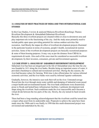 30
MAULANA AZAD NATIONAL INSTITUTE OF TECHNOLOGY
Department of Architecture & Planning PRAVEEN MUKATI
RIVERFRONT DEVELOPMENT
3.1 ANALYSIS OF BEST PRACTICES OF INDIA AND TWO INTERNATIONAL CASE
STUDIES
In this Case Studies, I review & analyzed Malaysia Riverfront (Kutching); Thames
Riverfront Development & Ahmedabad (Sabarmati Riverfront).
Basically this three riverfront projects are situated within or close to downtown area and
play important role in the functioning of the city. And the study areas primarily need to
include public open space providing potential for various outdoor activities like
recreation. And Mostly the impact & effect of riverfront development projects illustrated
in the particular location in terms of economy, people’s health, recreational & tourism
activities. Some of the riverfront development projects are basically recreational purposes
& some of them housing purposes. It may vary as per the distance from CBD & its
requirements & needs. Also each of the cases must be considered as successful riverfront
development, by their investors, consumers, private and Government agencies.
3.2 CASE STUDY 1: ANALYSIS OF SABARMATI RIVERFRONT DEVELOPMENT
Sabarmati river has been an integral part in the life of Ahmedabad since the time the city
was founded in 1411 along the river banks. Besides being an important source of water, it
provided a backdrop to cultural and recreational activities. During the dry seasons, the
river bed became a place for farming. With time it also offered place for various informal
economic activities, and the river banks were used by informal squatter settlements.
Gradually, however, the intensive uses took their toll on the river. Untreated sewage
flowed into the river through storm water outfalls and dumping of industrial waste posed
a major health and environmental hazard. The river bank settlements were disastrously
prone to floods and lacked basic infrastructure facilities. Lackluster development took
shape along the riverfront. Such conditions made the river inaccessible and it became a
virtual divide between the two parts of the city. Slowly, the city turned its back towards
the river.
There had been a long-standing acknowledgement that the riverfront could be turned into
a major urban asset from its undesirable state. Proposals to achieve the same have been
made since the 1960s and it was finally in 1998 that this multi-dimensional project was
envisioned and undertaken by the city.
 