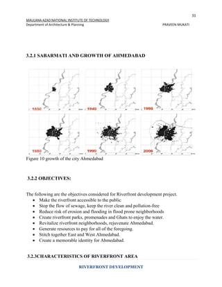 31
MAULANA AZAD NATIONAL INSTITUTE OF TECHNOLOGY
Department of Architecture & Planning PRAVEEN MUKATI
RIVERFRONT DEVELOPMENT
3.2.1 SABARMATI AND GROWTH OF AHMEDABAD
Figure 10 growth of the city Ahmedabad
3.2.2 OBJECTIVES:
The following are the objectives considered for Riverfront development project.
 Make the riverfront accessible to the public
 Stop the flow of sewage, keep the river clean and pollution-free
 Reduce risk of erosion and flooding in flood prone neighborhoods
 Create riverfront parks, promenades and Ghats to enjoy the water.
 Revitalize riverfront neighborhoods, rejuvenate Ahmedabad.
 Generate resources to pay for all of the foregoing.
 Stitch together East and West Ahmedabad.
 Create a memorable identity for Ahmedabad.
3.2.3CHARACTERISTICS OF RIVERFRONT AREA
 