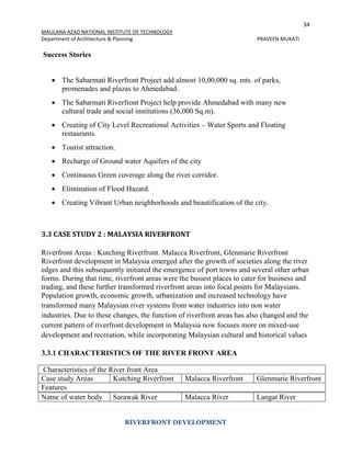 34
MAULANA AZAD NATIONAL INSTITUTE OF TECHNOLOGY
Department of Architecture & Planning PRAVEEN MUKATI
RIVERFRONT DEVELOPMENT
Success Stories
 The Sabarmati Riverfront Project add almost 10,00,000 sq. mts. of parks,
promenades and plazas to Ahmedabad.
 The Sabarmati Riverfront Project help provide Ahmedabad with many new
cultural trade and social institutions (36,000 Sq.m).
 Creating of City Level Recreational Activities – Water Sports and Floating
restaurants.
 Tourist attraction.
 Recharge of Ground water Aquifers of the city
 Continuous Green coverage along the river corridor.
 Elimination of Flood Hazard.
 Creating Vibrant Urban neighborhoods and beautification of the city.
3.3 CASE STUDY 2 : MALAYSIA RIVERFRONT
Riverfront Areas : Kutching Riverfront. Malacca Riverfront, Glenmarie Riverfront
Riverfront development in Malaysia emerged after the growth of societies along the river
edges and this subsequently initiated the emergence of port towns and several other urban
forms. During that time, riverfront areas were the busiest places to cater for business and
trading, and these further transformed riverfront areas into focal points for Malaysians.
Population growth, economic growth, urbanization and increased technology have
transformed many Malaysian river systems from water industries into non water
industries. Due to these changes, the function of riverfront areas has also changed and the
current pattern of riverfront development in Malaysia now focuses more on mixed-use
development and recreation, while incorporating Malaysian cultural and historical values
3.3.1 CHARACTERISTICS OF THE RIVER FRONT AREA
Characteristics of the River front Area
Case study Areas Kutching Riverfront Malacca Riverfront Glenmarie Riverfront
Features
Name of water body Sarawak River Malacca River Langat River
 