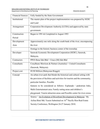 36
MAULANA AZAD NATIONAL INSTITUTE OF TECHNOLOGY
Department of Architecture & Planning PRAVEEN MUKATI
RIVERFRONT DEVELOPMENT
Financial Sources Fully funded by the State Government
Institutional The master plan of the project implementation was prepared by SEDC
and Land
Arrangement Corporation Development Authority (LCDA) and approved by state
government.
Construction
Period
Began in 1991 & Completed in August 1993
Development
Area
Approximately one mile along the south bank of the river, encompassing
the river
frontage to the historic business center of the township.
Developer Sarawak Economic Development Corporation (SEDC), Sarawak,
Malaysia.
Contractors PPES Bena Sdn Bhd + Uraco (M) Sdn Bhd
Consultants ConyBeare Morrison & Partner (Australia) + United Consultants
(Sarawak, Malaysia).
Project cost 89.90 Million (Malaysian Ringgit)
Concept An urban river park that blends the historical and cultural setting with
the provision of facilities and activities for tourists and the community,
particular families. Possible
features to be considered as follows: Esplanade / pedestrian links,
Malls Entertainment area. Family outing areas and children’s
playground. Tourist attraction areas and Possible center for river cruise.
Source: ‘ An Evolution of Riverfront Development in Malaysia ‘ By
Azlina Binti Md. Yassin Submitted on 16Th
Pacific Rim Real Estate
Society Conference, Wellington 24-27 January 2010.
 