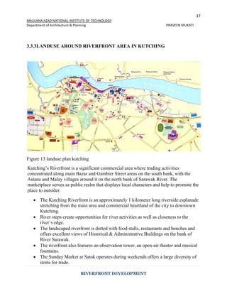 37
MAULANA AZAD NATIONAL INSTITUTE OF TECHNOLOGY
Department of Architecture & Planning PRAVEEN MUKATI
RIVERFRONT DEVELOPMENT
3.3.3LANDUSE AROUND RIVERFRONT AREA IN KUTCHING
Figure 13 landuse plan kutching
Kutching’s Riverfront is a significant commercial area where trading activities
concentrated along main Bazar and Gambier Street areas on the south bank, with the
Astana and Malay villages around it on the north bank of Sarawak River. The
marketplace serves as public realm that displays local characters and help to promote the
place to outsider.
 The Kutching Riverfront is an approximately 1 kilometer long riverside esplanade
stretching from the main area and commercial heartland of the city to downtown
Kutching.
 River steps create opportunities for river activities as well as closeness to the
river’s edge.
 The landscaped riverfront is dotted with food stalls, restaurants and benches and
offers excellent views of Historical & Administrative Buildings on the bank of
River Sarawak.
 The riverfront also features an observation tower, an open-air theater and musical
fountains.
 The Sunday Market at Satok operates during weekends offers a large diversity of
items for trade.
 