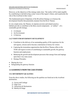 39
MAULANA AZAD NATIONAL INSTITUTE OF TECHNOLOGY
Department of Architecture & Planning PRAVEEN MUKATI
RIVERFRONT DEVELOPMENT
However, as the objectives of the strategy make clear, “the reality will be made tangible
by contributing to and delivering a clear vision of the region’s future, and in particular the
role of the riverfront in that vision.”
The fundamental point of departure of the Riverfront Strategy is to harness the
development benefits that potentially emanate from the River Thames
In very simple terms, the Thames, its riparian environs and related sensitive
habitats provide or contribute to the three crucial components – or “pillars” - of a
sustainable growth strategy.
 A Lifestyle
 An Environment
 A Gateway
3.4.2 VISION FOR RIVERFRONT DEVELOPMENT
 Contribute to the delivery of an outstanding quality of life experience for the
sub regions, citizens and to become a destination of choice for visitors
 Capturing the tremendous opportunities that the River Thames offers to the
TGSE sub-region in terms of contributing to sustainable growth, the gateway
function and employment.
 Balancing the growth and development pressures that emerge from and impinge
upon these very same assets
 Strategy Principles
 Sharing the river
 Safeguarding the gateway function

3.5 LEARNING’S FROM THE CASE STUDIES
3.5.1 RIVERFRONT QUALITIES
From the above studies, the following are the qualities are listed out in the riverfront
destinations.
1) Access and Linkage
2) Edge Uses
3) Attractions & Destinations
4) Identity & Image
 