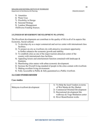 40
MAULANA AZAD NATIONAL INSTITUTE OF TECHNOLOGY
Department of Architecture & Planning PRAVEEN MUKATI
RIVERFRONT DEVELOPMENT
5) Amenities
6) Water Uses
7) Flexibility in Design
8) Seasonal Strategy
9) Landuse Management
10)Diverse Funding Sources.
3.5.2NEED OF RIVERFRONT DEVELOPMENT PLANNING
The Riverfront developments are contribute to the quality of life in all of its aspects like
Economic, Social cultural.
1) To develop city as a major commercial and service center with international class
facilities.
2) To project on city as riverfront city with attractive investment opportunity
to further enhances the economic growth and stability.
3) To establish cities as one of the major tourism attraction center of the
country with international class facilities.
4) Appealing leisure and entertainment function contained with landscape &
fountains.
5) Manifesting cities nature with urban economic development.
6) Increase the Overall living standard of people in the cities contain with riverfront.
7) Making excellent living environment.
8) Fully Accessible to Public & fully guaranteed as a Public riverfront.
3.6 CASE STUDIES REVIEW
Case studies
Malaysia riverfront development
1) To Help the local Vendors in terms
of Wet Market & Dry Market
2) Commercial Oriented Development
3) Recreational development like
walkways & Yoga Mediation center
4) River Beautification works
 