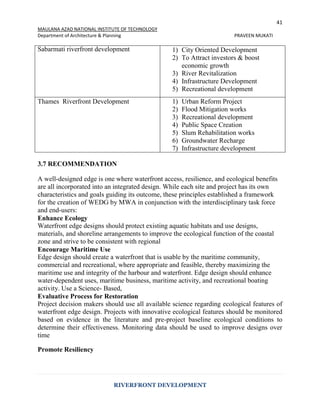 41
MAULANA AZAD NATIONAL INSTITUTE OF TECHNOLOGY
Department of Architecture & Planning PRAVEEN MUKATI
RIVERFRONT DEVELOPMENT
Sabarmati riverfront development 1) City Oriented Development
2) To Attract investors & boost
economic growth
3) River Revitalization
4) Infrastructure Development
5) Recreational development
Thames Riverfront Development 1) Urban Reform Project
2) Flood Mitigation works
3) Recreational development
4) Public Space Creation
5) Slum Rehabilitation works
6) Groundwater Recharge
7) Infrastructure development
3.7 RECOMMENDATION
A well-designed edge is one where waterfront access, resilience, and ecological benefits
are all incorporated into an integrated design. While each site and project has its own
characteristics and goals guiding its outcome, these principles established a framework
for the creation of WEDG by MWA in conjunction with the interdisciplinary task force
and end-users:
Enhance Ecology
Waterfront edge designs should protect existing aquatic habitats and use designs,
materials, and shoreline arrangements to improve the ecological function of the coastal
zone and strive to be consistent with regional
Encourage Maritime Use
Edge design should create a waterfront that is usable by the maritime community,
commercial and recreational, where appropriate and feasible, thereby maximizing the
maritime use and integrity of the harbour and waterfront. Edge design should enhance
water-dependent uses, maritime business, maritime activity, and recreational boating
activity. Use a Science- Based,
Evaluative Process for Restoration
Project decision makers should use all available science regarding ecological features of
waterfront edge design. Projects with innovative ecological features should be monitored
based on evidence in the literature and pre-project baseline ecological conditions to
determine their effectiveness. Monitoring data should be used to improve designs over
time
Promote Resiliency
 