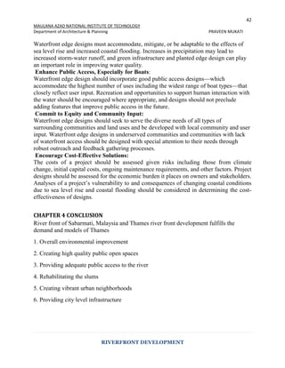 42
MAULANA AZAD NATIONAL INSTITUTE OF TECHNOLOGY
Department of Architecture & Planning PRAVEEN MUKATI
RIVERFRONT DEVELOPMENT
Waterfront edge designs must accommodate, mitigate, or be adaptable to the effects of
sea level rise and increased coastal flooding. Increases in precipitation may lead to
increased storm-water runoff, and green infrastructure and planted edge design can play
an important role in improving water quality.
Enhance Public Access, Especially for Boats:
Waterfront edge design should incorporate good public access designs—which
accommodate the highest number of uses including the widest range of boat types—that
closely reflect user input. Recreation and opportunities to support human interaction with
the water should be encouraged where appropriate, and designs should not preclude
adding features that improve public access in the future.
Commit to Equity and Community Input:
Waterfront edge designs should seek to serve the diverse needs of all types of
surrounding communities and land uses and be developed with local community and user
input. Waterfront edge designs in underserved communities and communities with lack
of waterfront access should be designed with special attention to their needs through
robust outreach and feedback gathering processes.
Encourage Cost-Effective Solutions:
The costs of a project should be assessed given risks including those from climate
change, initial capital costs, ongoing maintenance requirements, and other factors. Project
designs should be assessed for the economic burden it places on owners and stakeholders.
Analyses of a project’s vulnerability to and consequences of changing coastal conditions
due to sea level rise and coastal flooding should be considered in determining the cost-
effectiveness of designs.
CHAPTER 4 CONCLUSION
River front of Sabarmati, Malaysia and Thames river front development fulfills the
demand and models of Thames
1. Overall environmental improvement
2. Creating high quality public open spaces
3. Providing adequate public access to the river
4. Rehabilitating the slums
5. Creating vibrant urban neighborhoods
6. Providing city level infrastructure
 