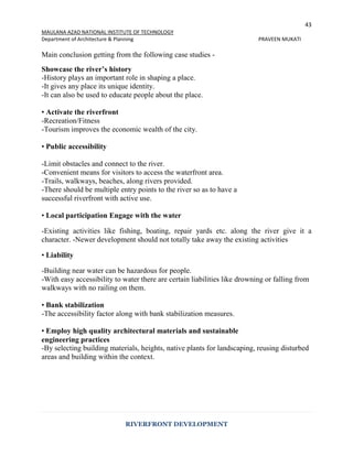 43
MAULANA AZAD NATIONAL INSTITUTE OF TECHNOLOGY
Department of Architecture & Planning PRAVEEN MUKATI
RIVERFRONT DEVELOPMENT
Main conclusion getting from the following case studies -
Showcase the river’s history
-History plays an important role in shaping a place.
-It gives any place its unique identity.
-It can also be used to educate people about the place.
• Activate the riverfront
-Recreation/Fitness
-Tourism improves the economic wealth of the city.
• Public accessibility
-Limit obstacles and connect to the river.
-Convenient means for visitors to access the waterfront area.
-Trails, walkways, beaches, along rivers provided.
-There should be multiple entry points to the river so as to have a
successful riverfront with active use.
• Local participation Engage with the water
-Existing activities like fishing, boating, repair yards etc. along the river give it a
character. -Newer development should not totally take away the existing activities
• Liability
-Building near water can be hazardous for people.
-With easy accessibility to water there are certain liabilities like drowning or falling from
walkways with no railing on them.
• Bank stabilization
-The accessibility factor along with bank stabilization measures.
• Employ high quality architectural materials and sustainable
engineering practices
-By selecting building materials, heights, native plants for landscaping, reusing disturbed
areas and building within the context.
 
