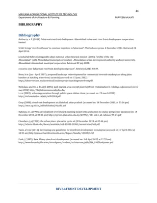 44
MAULANA AZAD NATIONAL INSTITUTE OF TECHNOLOGY
Department of Architecture & Planning PRAVEEN MUKATI
RIVERFRONT DEVELOPMENT
BIBLIOGRAPHY
Bibliography
Authority, s. P. (2014). Sabarmatiriverfront dvelopment. Ahemdabad: sabarmati river front development corporation
limited.
Srfdcl brings ‘riverfront house’ to convince investors in Sabarmati". The Indian express. 4 December 2014. Retrieved 24
April 2016.
Jawaharlal Nehru indiragandhi udyan national urban renewal mission (2006). "profile of the city
Ahmedabad" (pdf). Ahmedabad municipal corporation .Ahmedabad, urban development authority and cept university,
Ahmedabad. Ahmedabad municipal corporation. Retrieved 22 july 2008.
concerns over Sabarmati riverfront development project". Retrieved 2017-03-09.
Boon, b m (Jan – April 2007); proposed landscape redevelopment for commercial riverside marketplace along jalan
bambier at kutching waterfront, sarawak (accessed on: 15 june, 2012)
http://fabserver.utm.my/download/studentprojectkutchingwaterfront.pdf
Nicholas,s and rio, v d (April 2006); park marina area concept plan riverfront revitalization in redding, ca (accessed on:15
may 2012) http://digitalcommons.calpoly.edu/
Li, m (2003); urban regeneration through public space: dalian china (accessed on: 15 march 2012)
http://etd.uwaterloo.ca/etd/m9li2004.pdf
Goup (2008); riverfront development at allahabad, uttar pradesh (accessed on: 14 December 2011, at 03:16 pm)
http://awas.up.nic.in/pdf/allahabad/rfq-rfd.pdf
Rahman, n i a (1997); development of river park planning model with application to islamic perspective (accessed on: 14
December 2011, at 03:16 pm) http://eprints.ptar.uitm.edu.my/2399/1/141_nik_i_ab_rahman_97_24.pdf
Chambers, j p (1998): the urban place: places for jay to sit (8 December 2011, at 02:44 pm)
http://scholar.lib.vt.edu/theses/available/etd-81098-20362/unrestricted/etd.pdf
Yasin, a b md (2011): developing new guidelines for riverfront development in malaysia (accessed on: 3r April 2012 at
12:53 am) http://researcharchive.lincoln.ac.nz/dspace/handle/10182/4267
Funk, j (1985); New Albany riverfront development (accessed on: 3rd April 2012 at 12:53 am)
http://www.bsu.edu/libraries/virtualpress/student/architecture/pdfs/f86_1985funkjames.pdf
 