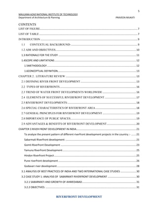 5
MAULANA AZAD NATIONAL INSTITUTE OF TECHNOLOGY
Department of Architecture & Planning PRAVEEN MUKATI
RIVERFRONT DEVELOPMENT
CONTENTS
LIST OF FIGURE.........................................................................................................................................7
LIST OF TABLE..........................................................................................................................................7
INTRODUCTION ........................................................................................................................................9
1.1 CONTEXTUAL BACKGROUND- .............................................................................................9
1.2 AIM AND OBJECTIVES.................................................................................................................10
1.3 RATIONALE FOR THE STUDY .............................................................................................................11
1.4SCOPE AND LIMITATIONS ..................................................................................................................12
1.5METHODOLOGY.............................................................................................................................12
1.6CONCEPTUAL DEFINITION..............................................................................................................13
CHAPTER 2 . LITERATURE REVIEW ...................................................................................................13
2.1 DEFINING RIVER FRONT DEVELOPMENT ..............................................................................13
2.2 TYPES OF RIVERFRONTS...........................................................................................................16
2.3 TREND OF WATER FRONT DEVELOPMENTS WORLDWIDE ...............................................16
2.4 ELEMENTS OF SUCCESSFUL RIVERFRONT DEVELOPMENT ............................................17
2.5 RIVERFRONT DEVELOPMENTS:................................................................................................18
2.6 SPECIAL CHARACTERISTICS OF RIVERFRONT AREA.........................................................18
2.7 GENERAL PRINCIPLES FOR RIVERFRONT DEVELOPMENT ...............................................19
2.8 IMPORTANCE OF PUBLIC SPACES............................................................................................19
2.9 ADVANTAGES & BENEFITS OF RIVERFRONT DEVELOPMENT.........................................20
CHAPTER 3 RIVER FRONT DEVELOPMENT IN INDIA....................................................................................21
To analyze the present pattern of different riverfront development projects in the country.:- .......21
Sabarmati Riverfront development: ...................................................................................................21
Gomti Riverfront Development ..........................................................................................................23
Yamuna Riverfront Development .......................................................................................................25
Hindon Riverfront Project...................................................................................................................25
Pune riverfront development .............................................................................................................26
Godavari river development...............................................................................................................28
3.1 ANALYSIS OF BEST PRACTICES OF INDIA AND TWO INTERNATIONAL CASE STUDIES ......................30
3.2 CASE STUDY 1: ANALYSIS OF SABARMATI RIVERFRONT DEVELOPMENT ........................................30
3.2.1 SABARMATI AND GROWTH OF AHMEDABAD............................................................................31
3.2.2 OBJECTIVES: ...............................................................................................................................31
 