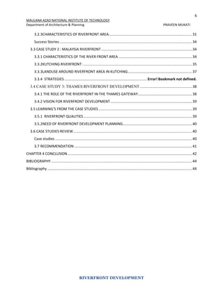 6
MAULANA AZAD NATIONAL INSTITUTE OF TECHNOLOGY
Department of Architecture & Planning PRAVEEN MUKATI
RIVERFRONT DEVELOPMENT
3.2.3CHARACTERISTICS OF RIVERFRONT AREA...................................................................................31
Success Stories....................................................................................................................................34
3.3 CASE STUDY 2 : MALAYSIA RIVERFRONT ..........................................................................................34
3.3.1 CHARACTERISTICS OF THE RIVER FRONT AREA .........................................................................34
3.3.2KUTCHING RIVERFRONT: ............................................................................................................35
3.3.3LANDUSE AROUND RIVERFRONT AREA IN KUTCHING................................................................37
3.3.4 STRATEGIES .................................................................................. Error! Bookmark not defined.
3.4 CASE STUDY 3: THAMES RIVERFRONT DEVELOPMENT....................................................38
3.4.1 THE ROLE OF THE RIVERFRONT IN THE THAMES GATEWAY......................................................38
3.4.2 VISION FOR RIVERFRONT DEVELOPMENT .................................................................................39
3.5 LEARNING’S FROM THE CASE STUDIES.............................................................................................39
3.5.1 RIVERFRONT QUALITIES............................................................................................................39
3.5.2NEED OF RIVERFRONT DEVELOPMENT PLANNING.....................................................................40
3.6 CASE STUDIES REVIEW......................................................................................................................40
Case studies ........................................................................................................................................40
3.7 RECOMMENDATION .....................................................................................................................41
CHAPTER 4 CONCLUSION............................................................................................................................42
BIBLIOGRAPHY ............................................................................................................................................44
Bibliography ................................................................................................................................................44
 