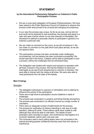 STATEMENT 
by the International Parliamentary Delegation on Catalonia’s Public 
Participation Process 
 We are a cross party delegation of European Parliamentarians. We have 
been asked by the Public Diplomacy Council of Catalonia to observe this 
process under what proved to be unusual and changing circumstances. 
 In our view this process was unique. As far as we saw, and we did not 
and could not be expected to see everything, the process took place in a 
calm and open manner where no one was coerced or intimidated. We 
witnessed no attempt to persuade citizens to participate in general or to 
endorse a particular side. 
 We can make no comment on the count, as we did not observe it. We 
can make no comment on the polls which took place abroad, as we did 
not observe them. 
 This participatory process has been conducted under challenging 
circumstances, and we believe has been conducted successfully. We 
would hope that in the future, Catalans will be able to participate in such 
a process, without the challenges that we witnessed today. 
 The delegation was treated with respect and enjoyed co-operation with 
all those involved in the process. We had the freedom to travel and 
interrogate as we saw fit and experienced no coercion or direction. We 
were able to interact with the media at all times. We were also able to 
meet participants from all sides of the debate. 
Main Findings 
Strengths 
• The delegation witnessed no coercion or intimidation and no attempt to 
influence the activity of the participants. 
• There was a high level of participation across Catalonia in spite of 
challenges. 
• The process was conducted in a positive and family-friendly atmosphere. 
• The process was conducted in an efficient manner by a large number of 
volunteers. 
• There were an adequate number of ballot boxes for the process. 
• The process for verification of citizens intending to vote was of a high 
standard, utilising ID cards. Those without cards were unable to vote 
(although they would be able to vote later). The details of each 
participant were recorded on paper, and confirmed by interrogation of a 
computer database, before each vote was cast. 
• The computers used in each polling station were not connected to the 
internet providing greater confidence that they were free from abuse or 
interference. 
 