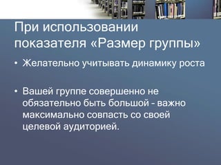 При использовании показателя «Размер группы» 
•Желательно учитывать динамику роста 
•Вашей группе совершенно не обязательно быть большой –важно максимально совпасть со своей целевой аудиторией.  