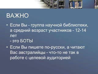 ВАЖНО 
•Если Вы –группа научной библиотеки, а средний возраст участников –12-14 лет –это БОТЫ 
•Если Вы пишете по-русски, а читают Вас австралийцы –что-то не так в работе с целевой аудиторией  
