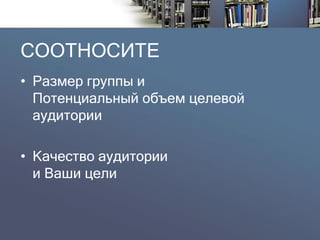 СООТНОСИТЕ 
•Размер группы иПотенциальный объем целевой аудитории 
•Качество аудитории и Ваши цели  